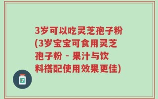 3岁可以吃灵芝孢子粉(3岁宝宝可食用灵芝孢子粉 - 果汁与饮料搭配使用效果更佳)