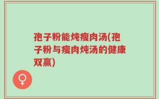 孢子粉能炖瘦肉汤(孢子粉与瘦肉炖汤的健康双赢)