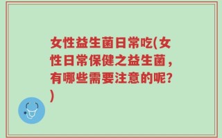 女性益生菌日常吃(女性日常保健之益生菌，有哪些需要注意的呢？)