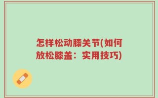 怎样松动膝关节(如何放松膝盖：实用技巧)