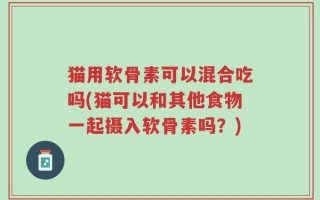 猫用软骨素可以混合吃吗(猫可以和其他食物一起摄入软骨素吗？)