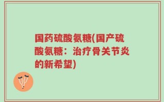 国药硫酸氨糖(国产硫酸氨糖：治疗骨关节炎的新希望)