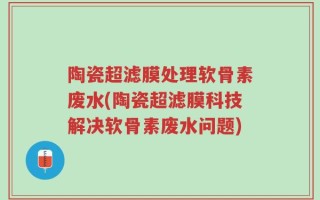 陶瓷超滤膜处理软骨素废水(陶瓷超滤膜科技解决软骨素废水问题)