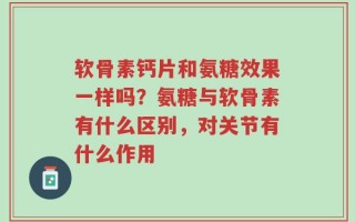软骨素钙片和氨糖效果一样吗？氨糖与软骨素有什么区别，对关节有什么作用