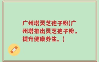 广州塔灵芝孢子粉(广州塔推出灵芝孢子粉，提升健康养生。)