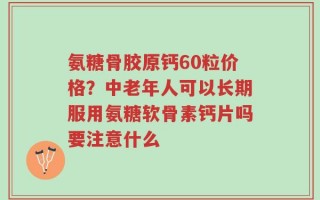 氨糖骨胶原钙60粒价格？中老年人可以长期服用氨糖软骨素钙片吗要注意什么