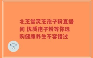 北芝堂灵芝孢子粉直播间 优质孢子粉等你选购健康养生不容错过