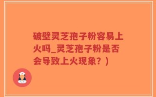 破壁灵芝孢子粉容易上火吗_灵芝孢子粉是否会导致上火现象？)