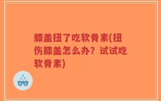 膝盖扭了吃软骨素(扭伤膝盖怎么办？试试吃软骨素)