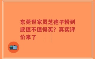 东莞世家灵芝孢子粉到底值不值得买？真实评价来了