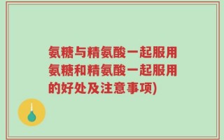 氨糖与精氨酸一起服用氨糖和精氨酸一起服用的好处及注意事项)