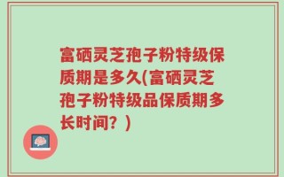 富硒灵芝孢子粉特级保质期是多久(富硒灵芝孢子粉特级品保质期多长时间？)
