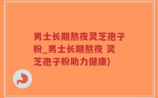 男士长期熬夜灵芝孢子粉_男士长期熬夜 灵芝孢子粉助力健康)