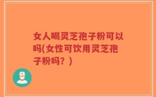 女人喝灵芝孢子粉可以吗(女性可饮用灵芝孢子粉吗？)