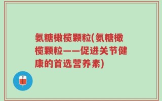 氨糖橄榄颗粒(氨糖橄榄颗粒——促进关节健康的首选营养素)