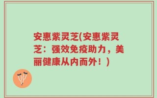 安惠紫灵芝(安惠紫灵芝：强效免疫助力，美丽健康从内而外！)