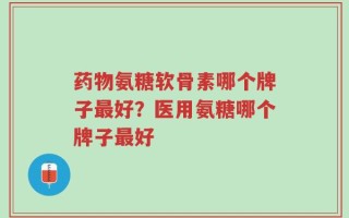 药物氨糖软骨素哪个牌子最好？医用氨糖哪个牌子最好