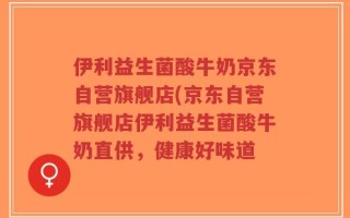 伊利益生菌酸牛奶京东自营旗舰店(京东自营旗舰店伊利益生菌酸牛奶直供，健康好味道