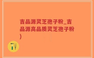 吉品源灵芝孢子粉_吉品源高品质灵芝孢子粉)
