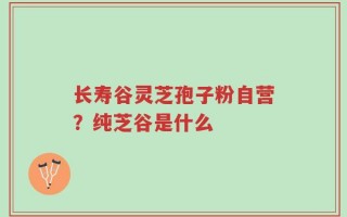 长寿谷灵芝孢子粉自营？纯芝谷是什么
