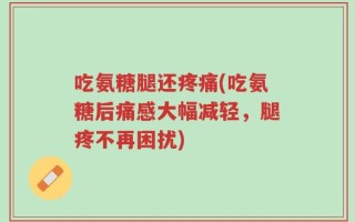 吃氨糖腿还疼痛(吃氨糖后痛感大幅减轻，腿疼不再困扰)