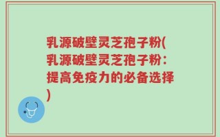 乳源破壁灵芝孢子粉(乳源破壁灵芝孢子粉：提高免疫力的必备选择)