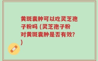 黄斑囊肿可以吃灵芝孢子粉吗 (灵芝孢子粉对黄斑囊肿是否有效？)