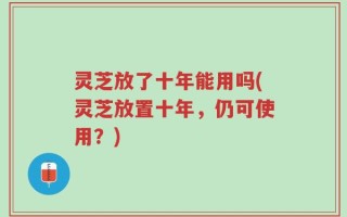 灵芝放了十年能用吗(灵芝放置十年，仍可使用？)
