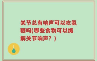 关节总有响声可以吃氨糖吗(哪些食物可以缓解关节响声？)