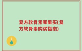 复方软骨素哪里买(复方软骨素购买指南)