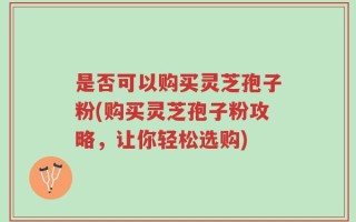 是否可以购买灵芝孢子粉(购买灵芝孢子粉攻略，让你轻松选购)