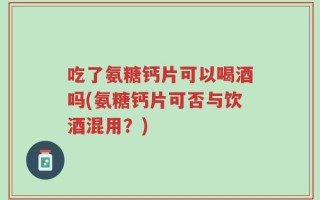吃了氨糖钙片可以喝酒吗(氨糖钙片可否与饮酒混用？)