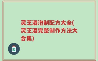 灵芝酒泡制配方大全(灵芝酒完整制作方法大合集)