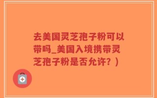 去美国灵芝孢子粉可以带吗_美国入境携带灵芝孢子粉是否允许？)