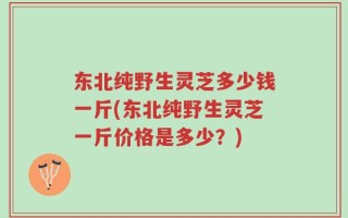东北纯野生灵芝多少钱一斤(东北纯野生灵芝一斤价格是多少？)
