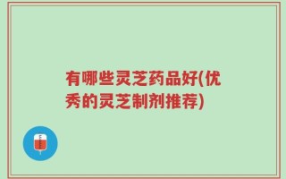 有哪些灵芝药品好(优秀的灵芝制剂推荐)