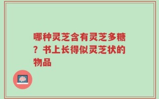 哪种灵芝含有灵芝多糖？书上长得似灵芝状的物品