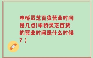申桥灵芝百货营业时间是几点(申桥灵芝百货的营业时间是什么时候？)