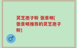 灵芝孢子粉 张景明(张景明推荐的灵芝孢子粉)