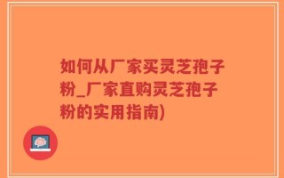如何从厂家买灵芝孢子粉_厂家直购灵芝孢子粉的实用指南)