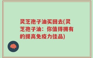 灵芝孢子油买回去(灵芝孢子油：你值得拥有的提高免疫力佳品)