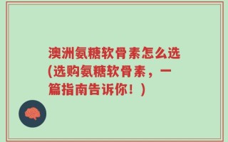 澳洲氨糖软骨素怎么选(选购氨糖软骨素，一篇指南告诉你！)