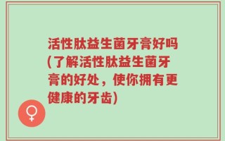 活性肽益生菌牙膏好吗(了解活性肽益生菌牙膏的好处，使你拥有更健康的牙齿)