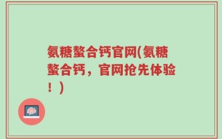氨糖螯合钙官网(氨糖螯合钙，官网抢先体验！)