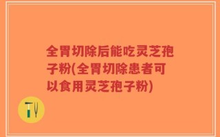 全胃切除后能吃灵芝孢子粉(全胃切除患者可以食用灵芝孢子粉)