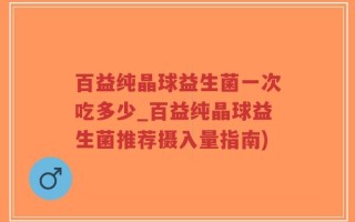 百益纯晶球益生菌一次吃多少_百益纯晶球益生菌推荐摄入量指南)