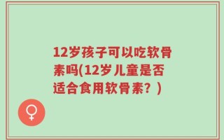 12岁孩子可以吃软骨素吗(12岁儿童是否适合食用软骨素？)