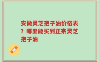 安徽灵芝孢子油价格表？哪里能买到正宗灵芝孢子油