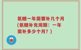 氨糖一年需要补几个月(氨糖补充周期：一年需补多少个月？)
