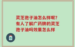灵芝孢子油怎么样呢？有人了解广药牌的灵芝孢子油吗效果怎么样